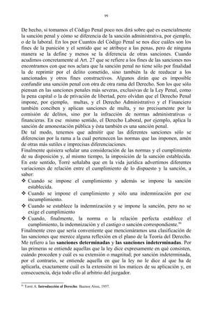 De hecho, si tomamos el Código Penal poco nos dirá sobre qué es esencialmente
la sanción penal y cómo se diferencia de la sanción administrativa, por ejemplo,
o de la laboral. En los por Cuantos del Código Penal se nos dice cuáles son los
fines de la punición y el sentido que se atribuye a las penas, pero de ninguna
manera se la define y menos se la diferencia de otras sanciones. Cuando
acudimos concretamente al Art. 27 que se refiere a los fines de las sanciones nos
encontramos con que nos aclara que la sanción penal no tiene sólo por finalidad
la de reprimir por el delito cometido, sino también la de reeducar a los
sancionados y otros fines constructivos. Algunos dirán que es imposible
confundir una sanción penal con otra de otra rama del Derecho. Son los que sólo
piensan en las sanciones penales más severas, exclusivas de la Ley Penal, como
la pena capital o la de privación de libertad, pero olvidan que el Derecho Penal
impone, por ejemplo, multas, y el Derecho Administrativo y el Financiero
también conciben y aplican sanciones de multa, y no precisamente por la
comisión de delitos, sino por la infracción de normas administrativas o
financieras. En ese mismo sentido, el Derecho Laboral, por ejemplo, aplica la
sanción de amonestación pública y ésta también es una sanción penal.
De tal modo, tenemos que admitir que las diferentes sanciones sólo se
diferencian por la rama a la cual pertenecen las normas que las imponen, amén
de otras más sutiles e imprecisas diferenciaciones.
Finalmente quisiera señalar una consideración de las normas y el cumplimiento
de su disposición y, al mismo tiempo, la imposición de la sanción establecida.
En este sentido, Torré señalaba que en la vida jurídica advertimos diferentes
variaciones de relación entre el cumplimiento de lo dispuesto y la sanción, a
saber:
 Cuando se impone el cumplimiento y además se impone la sanción
establecida.
 Cuando se impone el cumplimiento y sólo una indemnización por ese
incumplimiento.
 Cuando se establece la indemnización y se impone la sanción, pero no se
exige el cumplimiento
 Cuando, finalmente, la norma o la relación perfecta establece el
cumplimiento, la indemnización y el castigo o sanción correspondiente.86
Finalmente creo que sería conveniente que mencionáramos una clasificación de
las sanciones que merece alguna reflexión en el plano de la Teoría del Derecho.
Me refiero a las sanciones determinadas y las sanciones indeterminadas. Por
las primeras se entiende aquellas que la ley dice expresamente en qué consisten,
cuándo proceden y cuál es su extensión o magnitud; por sanción indeterminada,
por el contrario, se entiende aquella en que la ley no le dice al que ha de
aplicarla, exactamente cuál es la extensión ni los matices de su aplicación y, en
consecuencia, deja todo ello al arbitrio del juzgador.
86
Torré A. Introducción al Derecho. Buenos Aires, 1957.
99
 