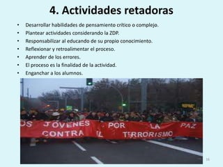 4. Actividades retadorasDesarrollar habilidades de pensamiento crítico o complejo.Plantear actividades considerando la ZDP.Responsabilizar al educando de su propio conocimiento.Reflexionar y retroalimentar el proceso.Aprender de los errores.El proceso es la finalidad de la actividad.Enganchar a los alumnos.16