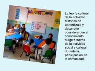 La teoría cultural de la actividad histórica de aprendizaje y desarrollo considera que el conocimiento surge a través de la actividad social y cultural durante la participación en la comunidad.4