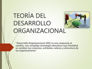 TEORÍA DEL
DESARROLLO
ORGANIZACIONAL
"Desarrollo Organizacional (DO) es una respuesta al
cambio, una compleja estrategia educativa cuya finalidad
es cambiar las creencias, actitudes, valores y estructura de
las organizaciones”
 