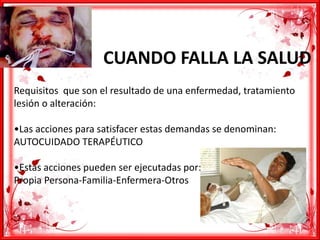 CUANDO FALLA LA SALUD
Requisitos que son el resultado de una enfermedad, tratamiento
lesión o alteración:
•Las acciones para satisfacer estas demandas se denominan:
AUTOCUIDADO TERAPÉUTICO
•Estas acciones pueden ser ejecutadas por:
Propia Persona-Familia-Enfermera-Otros
 