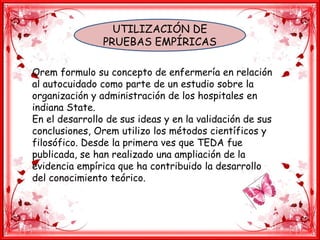 UTILIZACIÓN DE
PRUEBAS EMPÍRICAS
Orem formulo su concepto de enfermería en relación
al autocuidado como parte de un estudio sobre la
organización y administración de los hospitales en
indiana State.
En el desarrollo de sus ideas y en la validación de sus
conclusiones, Orem utilizo los métodos científicos y
filosófico. Desde la primera ves que TEDA fue
publicada, se han realizado una ampliación de la
evidencia empírica que ha contribuido la desarrollo
del conocimiento teórico.
 