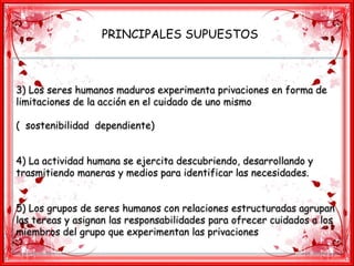 PRINCIPALES SUPUESTOS
3) Los seres humanos maduros experimenta privaciones en forma de
limitaciones de la acción en el cuidado de uno mismo
( sostenibilidad dependiente)
4) La actividad humana se ejercita descubriendo, desarrollando y
trasmitiendo maneras y medios para identificar las necesidades.
5) Los grupos de seres humanos con relaciones estructuradas agrupan
las tereas y asignan las responsabilidades para ofrecer cuidados a los
miembros del grupo que experimentan las privaciones
 