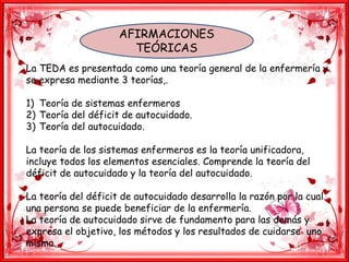 AFIRMACIONES
TEÓRICAS
La TEDA es presentada como una teoría general de la enfermería y
se expresa mediante 3 teorías,.
1) Teoría de sistemas enfermeros
2) Teoría del déficit de autocuidado.
3) Teoría del autocuidado.
La teoría de los sistemas enfermeros es la teoría unificadora,
incluye todos los elementos esenciales. Comprende la teoría del
déficit de autocuidado y la teoría del autocuidado.
La teoría del déficit de autocuidado desarrolla la razón por la cual
una persona se puede beneficiar de la enfermería.
La teoría de autocuidado sirve de fundamento para las demás y
expresa el objetivo, los métodos y los resultados de cuidarse uno
mismo.
 