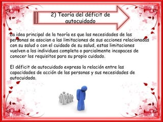 2) Teoría del déficit de
autocuidado
La idea principal de la teoría es que las necesidades de las
personas se asocian a las limitaciones de sus acciones relacionadas
con su salud o con el cuidado de su salud, estas limitaciones
vuelven a los individuos completa o parcialmente incapaces de
conocer los requisitos para su propio cuidado.
El déficit de autocuidado expresa la relación entre las
capacidades de acción de las personas y sus necesidades de
autocuidado.
 