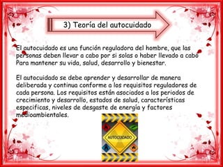 3) Teoría del autocuidado
El autocuidado es una función reguladora del hombre, que las
personas deben llevar a cabo por si solas o haber llevado a cabo
Para mantener su vida, salud, desarrollo y bienestar.
El autocuidado se debe aprender y desarrollar de manera
deliberada y continua conforme a los requisitos reguladores de
cada persona. Los requisitos están asociados a los periodos de
crecimiento y desarrollo, estados de salud, características
especificas, niveles de desgaste de energía y factores
medioambientales.
 