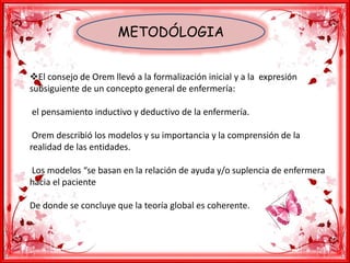 METODÓLOGIA
El consejo de Orem llevó a la formalización inicial y a la expresión
subsiguiente de un concepto general de enfermería:
el pensamiento inductivo y deductivo de la enfermería.
Orem describió los modelos y su importancia y la comprensión de la
realidad de las entidades.
Los modelos “se basan en la relación de ayuda y/o suplencia de enfermera
hacia el paciente
De donde se concluye que la teoría global es coherente.
 