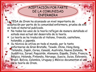 ACEPTACIÓN POR PARTE
DE LA COMUNIDAD
ENFERMERA
La TEDA de Orem ha alcanzado un nivel importante de
aceptación por parte de la comunidad enfermera, prueba de ello
es todo el material publicado.
¤ No todos los usos de la teoría reflejan de manera detallada el
estado mas actual del desarrollo de la teoría.
¤ La teoría se ha traducido al italiano, francés, castellano,
holandés, y japonés.
¤ Su técnica se utiliza en todo el mundo, por lo tanto
enfermeras de Gran Bretaña, Taiwán, China, Hong Kong,
Tailandia, Japón, Corea, Canadá, Australia, Nueva Zelanda,
Sudáfrica, Israel, Paquistán, Alemania, España, Italia, Francia,
Bélgica, Holanda, Finlandia, Noruega, Suecia, Suiza, Eslovenia,
Brasil, Bolivia, Colombia, Uruguay y México documentan el uso
de la teoría de Orem.
 