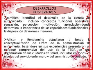 DESARROLLOS
POSTERIORES
también identificó el desarrollo de la ciencia de
autocuidado, incluiyo conceptos funciones operativas:
sensación, percepción, motivación, apreciación,donde
determina la importancia de las capacidades fundacionales y
la disposición de normas menores.
Allison y Renpenning estudiaron a fondo la
conceptualización de Orem de la administración de
enfermería; basándose en sus experiencias presentaron un
enfoque comprensivo del uso de la TEDA en una
organización de los cuidados de salud, incluidos en todos los
niveles del servicio enfermero y del suministro de cuidado.
 