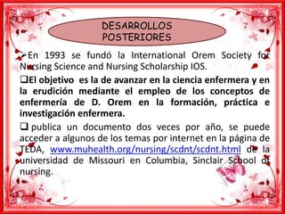 DESARROLLOS
POSTERIORES
En 1993 se fundó la International Orem Society for
Nursing Science and Nursing Scholarship IOS.
El objetivo es la de avanzar en la ciencia enfermera y en
la erudición mediante el empleo de los conceptos de
enfermería de D. Orem en la formación, práctica e
investigación enfermera.
 publica un documento dos veces por año, se puede
acceder a algunos de los temas por internet en la página de
TEDA, www.muhealth.org/nursing/scdnt/scdnt.html de la
universidad de Missouri en Columbia, Sinclair School of
nursing.
 