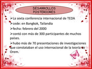 DESARROLLOS
POSTERIORES
La sexta conferencia internacional de TEDA
cede: en Bangkok, Tailandia
fecha: febrero del 2000
contó con más de 300 participantes de muchos
países.
hubo más de 70 presentaciones de investigaciones
que constataban el uso internacional de la teoría de
Orem.
 