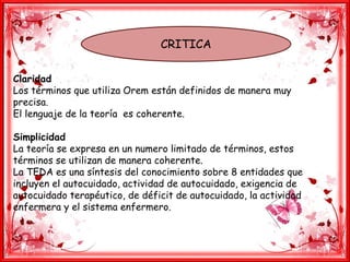 CRITICA
Claridad
Los términos que utiliza Orem están definidos de manera muy
precisa.
El lenguaje de la teoría es coherente.
Simplicidad
La teoría se expresa en un numero limitado de términos, estos
términos se utilizan de manera coherente.
La TEDA es una síntesis del conocimiento sobre 8 entidades que
incluyen el autocuidado, actividad de autocuidado, exigencia de
autocuidado terapéutico, de déficit de autocuidado, la actividad
enfermera y el sistema enfermero.
 