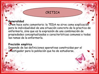 CRITICA
Generalidad
Orem hace este comentario: la TEDA no sirve como explicación
para la individualidad de una situación concreta de la practica de
enfermería, sino que es la expresión de una combinación de
propiedades conceptualizadas o características comunes a todas
las ramas de la enfermería.
Precisión empírica
Depende de las definiciones operativas construidas por el
investigador para la población que ha de estudiarse.
 