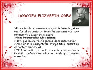 DOROTEA ELIZABETH OREM
En su teoría no reconoce ninguna influencia , si no
que fue el conjunto de todas las personas que tuvo
contacto y su experiencia laboral.
tiene innumerables publicaciones.
 1971 publica su “teoría general de la enfermería.”
1976 de la u. Georgetown otorga titulo honorifico
de doctora en ciencias .
1984 se retira de la Enfermería y se dedica a
impartir conferencias sobre su teoría y a prestar
asesorías.
 
