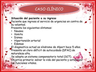 CASO CLÍNICO
Situación del paciente a su ingreso
Paciente que ingresa al servicio de urgencias en contra de
su voluntad.
Presenta los siguientes síntomas:
• Nausea
• Vomito
• Disnea
• Hipertensión arterial
• Edemas
El diagnostico actual es síndrome de Alport hace 5 años.
Presenta un claro déficit de autocuidado (DFAC) de
naturaleza alta.
Se adopta un sistema compensatorio total (SCT).
Objetivo primario: salvar la vida del paciente y estabilizar
las funciones vitales.
 