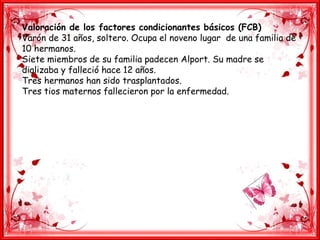Valoración de los factores condicionantes básicos (FCB)
Varón de 31 años, soltero. Ocupa el noveno lugar de una familia de
10 hermanos.
Siete miembros de su familia padecen Alport. Su madre se
dializaba y falleció hace 12 años.
Tres hermanos han sido trasplantados.
Tres tios maternos fallecieron por la enfermedad.
 