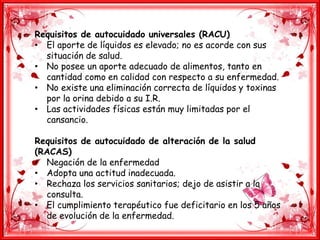 Requisitos de autocuidado universales (RACU)
• El aporte de líquidos es elevado; no es acorde con sus
situación de salud.
• No posee un aporte adecuado de alimentos, tanto en
cantidad como en calidad con respecto a su enfermedad.
• No existe una eliminación correcta de líquidos y toxinas
por la orina debido a su I.R.
• Las actividades físicas están muy limitadas por el
cansancio.
Requisitos de autocuidado de alteración de la salud
(RACAS)
• Negación de la enfermedad
• Adopta una actitud inadecuada.
• Rechaza los servicios sanitarios; dejo de asistir a la
consulta.
• El cumplimiento terapéutico fue deficitario en los 5 años
de evolución de la enfermedad.
 