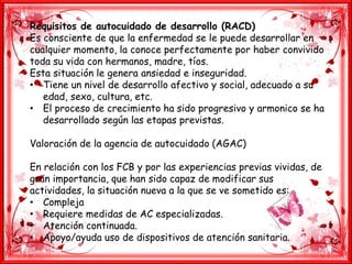 Requisitos de autocuidado de desarrollo (RACD)
Es consciente de que la enfermedad se le puede desarrollar en
cualquier momento, la conoce perfectamente por haber convivido
toda su vida con hermanos, madre, tíos.
Esta situación le genera ansiedad e inseguridad.
• Tiene un nivel de desarrollo afectivo y social, adecuado a su
edad, sexo, cultura, etc.
• El proceso de crecimiento ha sido progresivo y armonico se ha
desarrollado según las etapas previstas.
Valoración de la agencia de autocuidado (AGAC)
En relación con los FCB y por las experiencias previas vividas, de
gran importancia, que han sido capaz de modificar sus
actividades, la situación nueva a la que se ve sometido es:
• Compleja
• Requiere medidas de AC especializadas.
• Atención continuada.
• Apoyo/ayuda uso de dispositivos de atención sanitaria.
 