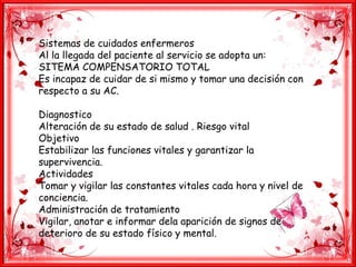 Sistemas de cuidados enfermeros
Al la llegada del paciente al servicio se adopta un:
SITEMA COMPENSATORIO TOTAL
Es incapaz de cuidar de si mismo y tomar una decisión con
respecto a su AC.
Diagnostico
Alteración de su estado de salud . Riesgo vital
Objetivo
Estabilizar las funciones vitales y garantizar la
supervivencia.
Actividades
Tomar y vigilar las constantes vitales cada hora y nivel de
conciencia.
Administración de tratamiento
Vigilar, anotar e informar dela aparición de signos de
deterioro de su estado físico y mental.
 
