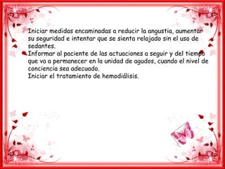 Iniciar medidas encaminadas a reducir la angustia, aumentar
su seguridad e intentar que se sienta relajado sin el uso de
sedantes.
Informar al paciente de las actuaciones a seguir y del tiempo
que va a permanecer en la unidad de agudos, cuando el nivel de
conciencia sea adecuado.
Iniciar el tratamiento de hemodiálisis.
 