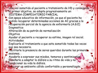 Una ves sometido al paciente a tratamiento de HD y conseguido
el primer objetivo, se adopta progresivamente un:
SISTEMA COMPESATORIO PARCIAL
Con apoyo educativo de información, ya que el paciente ha
podido recuperar determinadas acciones de AC gracias a la
recuperación parcial de la agencia de enfermería (A.G.E)
Diagnostico
Alteración de su patrón de normalización
Objetivo
Ayudar al paciente a recuperar su estima, imagen rol social.
Actividades
Explicarle el tratamiento a que esta sometido todas las veces
que sea necesario.
Facilitarle la presencia de seres queridos durante las primeras
sesiones.
Ayudarle a expresar sus miedos, temores y sentimientos.
Enseñarle a adaptar la diálisis a su ritmo de vida y no
condicionar su vida la diálisis.
Procurar un ambiente cálido confortable y personalizado.
 