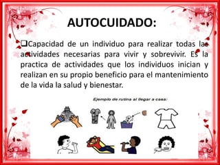 AUTOCUIDADO:
Capacidad de un individuo para realizar todas las
actividades necesarias para vivir y sobrevivir. Es la
practica de actividades que los individuos inician y
realizan en su propio beneficio para el mantenimiento
de la vida la salud y bienestar.
 