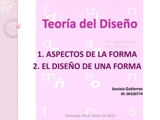 Teoría del Diseño

 1. ASPECTOS DE LA FORMA
2. EL DISEÑO DE UNA FORMA

                                Daniela Gutierrez
                                     ID: 00100774




       Domingo, 06 de Mayo de 2012
 