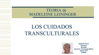 TEORIA de
MADELEINE LEININGER
LOS CUIDADOS
TRANSCULTURALES
Adalberto Pizarro
Enfermero
MN 50305
Seminario: Antropología Médica
Agosto 2015
UNICEN
 
