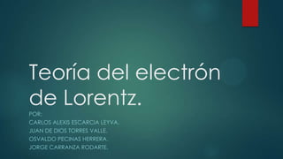 Teoría del electrón
de Lorentz.
POR:
CARLOS ALEXIS ESCARCIA LEYVA.
JUAN DE DIOS TORRES VALLE.
OSVALDO PECINAS HERRERA.
JORGE CARRANZA RODARTE.
 