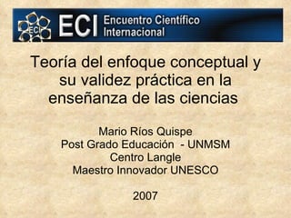Teoría del enfoque conceptual y su validez práctica en la enseñanza de las ciencias   Mario Ríos Quispe Post Grado Educación  - UNMSM Centro Langle Maestro Innovador UNESCO 2007 