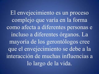 El envejecimiento es un proceso complejo que varía en la forma como afecta a diferentes personas e incluso a diferentes órganos. La mayoría de los gerontólogos cree que el envejecimiento se debe a la interacción de muchas influencias a lo largo de la vida.