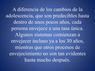 A diferencia de los cambios de la adolescencia, que son predecibles hasta dentro de unos pocos años, cada persona envejece a una tasa única. Algunos sistemas comienzan a envejecer incluso ya a los 30 años, mientras que otros procesos de envejecimiento no son tan evidentes hasta mucho después.