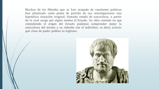 Muchos de los filósofos que se han ocupado de cuestiones políticas
han planteado como punto de partida de sus investigaciones una
hipotética situación original, llamada estado de naturaleza, a partir
de la cual surge por algún motivo el Estado. Su idea consiste en que
entendiendo el origen del Estado podemos comprender mejor la
naturaleza del mismo y su relación con el individuo, es decir, aclarar
qué clase de poder político es legítimo.
 