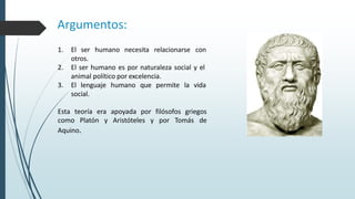 1. El ser humano necesita relacionarse con
otros.
2. El ser humano es por naturaleza social y el
animal político por excelencia.
3. El lenguaje humano que permite la vida
social.
Esta teoría era apoyada por filósofos griegos
como Platón y Aristóteles y por Tomás de
Aquino.
Argumentos:
 