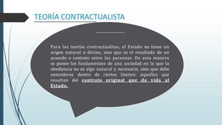 Para las teorías contractualitas, el Estado no tiene un
origen natural o divino, sino que es el resultado de un
acuerdo o contrato entre las personas. De esta manera
se ponen los fundamentos de una sociedad en la que la
obediencia no es algo natural y necesario, sino que debe
entenderse dentro de ciertos límites: aquellos que
resultan del contrato original que da vida al
Estado.
TEORÍA CONTRACTUALISTA
 