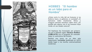 HOBBES “El hombre
es un lobo para el
Hombre”
¿Cómo sería la vida del ser humano si no
hubiera leyes, ni gobierno, ni sociedad? ¿Si
fuéramos todos totalmente libres y
ninguna persona mandara sobre otra? ¿Es
posible que alguna vez el ser humano haya
vivido en ese estado natural?
Tal hipótesis fue formulada por primera
vez por el filósofo inglés Thomas Hobbes
(1588-1679) con el propósito de entender
mejor la naturaleza del Estado.
Realizó esa tarea en su obra más
importante, Leviatán (publicada en 1651),
dando lugar a las teorías contractualistas
modernas.
 