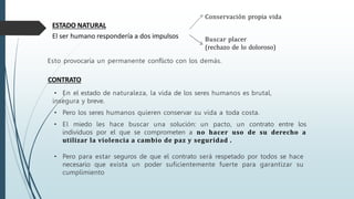 ESTADO NATURAL
El ser humano respondería a dos impulsos
Esto provocaría un permanente conflicto con los demás.
CONTRATO
• En el estado de naturaleza, la vida de los seres humanos es brutal,
insegura y breve.
• Pero los seres humanos quieren conservar su vida a toda costa.
• El miedo les hace buscar una solución: un pacto, un contrato entre los
individuos por el que se comprometen a no hacer uso de su derecho a
utilizar la violencia a cambio de paz y seguridad .
• Pero para estar seguros de que el contrato será respetado por todos se hace
necesario que exista un poder suficientemente fuerte para garantizar su
cumplimiento
Conservación propia vida
Buscar placer
(rechazo de lo doloroso)
 