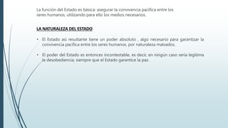 La función del Estado es básica: asegurar la convivencia pacífica entre los
seres humanos, utilizando para ello los medios necesarios.
LA NATURALEZA DEL ESTADO
• El Estado así resultante tiene un poder absoluto , algo necesario para garantizar la
convivencia pacífica entre los seres humanos, por naturaleza malvados.
• El poder del Estado es entonces incontestable, es decir, en ningún caso sería legítima
la desobediencia, siempre que el Estado garantice la paz.
 