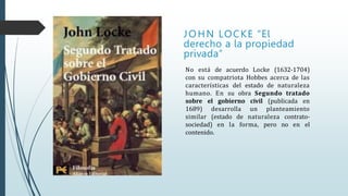 JOHN LOCKE “El
derecho a la propiedad
privada”
No está de acuerdo Locke (1632-1704)
con su compatriota Hobbes acerca de las
características del estado de naturaleza
humano. En su obra Segundo tratado
sobre el gobierno civil (publicada en
1689) desarrolla un planteamiento
similar (estado de naturaleza contrato-
sociedad) en la forma, pero no en el
contenido.
 
