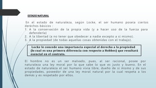 ESTADO NATURAL
En el estado de naturaleza, según Locke, el ser humano poseía ciertos
derechos básicos :
1. A la conservación de la propia vida (y a hacer uso de la fuerza para
defenderla)
2. A la libertad (a no tener que obedecer a nadie excepto a sí mismo).
3. A la propiedad (de todas aquellas cosas obtenidas con el trabajo).
Locke le concede una importancia especial al derecho a la propiedad
(lo cual es una primera diferencia con respecto a Hobbes) que resultará
esencial en el contrato.
El hombre no es un ser malvado, pues, al ser racional, posee por
naturaleza una ley moral por la que sabe lo que es justo y bueno. En el
estado de naturaleza el ser humano vivía libre, dueño de sí mismo y de sus
propiedades, poseedor de una ley moral natural por la cual respeta a los
demás y es respetado por ellos.
 