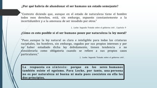 "Contesto diciendo que, aunque en el estado de naturaleza tiene el hombre
todos esos derechos, está, sin embargo, expuesto constantemente a la
incertidumbre y a la amenaza de ser invadido por otros."
J . Locke: Segundo Tratado sobre el gobierno civil . Capítulo 9
¿Cómo es esto posible si el ser humano posee por naturaleza la ley moral?
"Pues aunque la ley natural es clara e inteligible para todas las criaturas
racionales, los hombres, sin embargo, cegados por sus propios intereses y por
no haber estudiado dicha ley debidamente, tienen tendencia a no
considerarla como obligatoria cuando se refiere a sus propios casos
particulares."
J . Locke: Segundo Tratado sobre el gobierno civil .
¿Por qué habría de abandonar el ser humano un estado semejante?
La respuesta e n s í n te s i s : porque en los seres humanos
también existe el egoísmo. Para Locke, por tanto, una persona
no es por naturaleza ni buena ni mala pues coexisten en ella los
dos principios.
 
