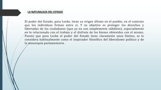 LA NATURALEZA DEL ESTADO
El poder del Estado, para Locke, tiene su origen último en el pueblo, en el contrato
que los individuos firman entre sí. Y su objetivo es proteger los derechos y
libertades de los ciudadanos (que ya no son simplemente súbditos), especialmente
en lo relacionado con el trabajo y el disfrute de los bienes obtenidos con el mismo.
Puesto que para Locke el poder del Estado tiene claramente unos límites, se le
considera habitualmente como el inspirador filosófico del liberalismo político y de
la monarquía parlamentaria .
 