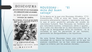 ROUSSEAU : “El
mito del buen
salvaje”
En la época en la que vive Rousseau (Ginebra, 1712-
Ermenonville, 1778) el mito del "buen salvaje" se
encuentra plenamente vigente y representa muy bien
lo que el autor ginebrino pensaba del estado de
naturaleza humano. Para Rousseau los hombres son
por naturaleza buenos, compasivos, libres e iguales ,
tal y como nos describe en su obra Discurso sobre el
origen de la desigualdad entre los hombres . Es la
sociedad la que ha pervertido al ser humano,
generando las desigualdades y las injusticias.
De esta forma Rousseau hace una crítica de la
sociedad de su época (la Ilustración) en la que los
avances científicos no se han visto acompañados,
según su criterio, por los avances morales.
 