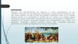 ESTADO NATURAL
Después del descubrimiento de América, y como consecuencia de los
primeros contactos con los indígenas americanos, se extendió por Europa el mito
del "buen salvaje": la idea de que los pueblos primitivos vivían en un estado
natural previo a la civilización y exento de sus males. Los salvajes serían
inocentes y puros como niños, carentes de malicia y de prejuicios, compasivos y
generosos sin conocer la envidia, etcétera. En contraposición con ellos, los
europeos civilizados habrían perdido todas esas cualidades naturales,
alcanzando un estado de degeneración moral considerable.
 