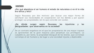 CONTRATO
¿Por qué abandona el ser humano el estado de naturaleza si en él la vida
era idílica y feliz?
Según Rousseau por dos motivos: por buscar una mejor forma de
satisfacer sus necesidades en cooperación con los demás y por querer
proteger sus propiedades (en lo que coincide con Locke).
¿De dónde surgen según Rousseau las injusticias y las
desigualdades que observamos en la sociedad?
De un contrato engañoso en el que los propietarios de una mayor riqueza
se aprovechan de la gran mayoría para perpetuar sus privilegios. La
culpable es, por tanto, la propiedad desigual de los bienes, que corrompe
corrompe al ser humano y da lugar a una sociedad injusta y deplorable.
 