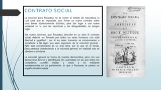 CONTRATO SOCIAL
La solución para Rousseau no es volver al estado de naturaleza, lo
cual sabe que es imposible, sino firmar un nuevo contrato sobre
unas bases absolutamente distintas, para dar lugar a una nueva
sociedad en la que las injusticias y las desigualdades no tengan
lugar.
Ese nuevo contrato, que Rousseau describe en su obra El contrato
social, debería ser firmado por todos los seres humanos con total
libertad e igualdad : por él los seres humanos se comprometen a
someterse a las leyes que sean expresión de la voluntad general .
Pero este sometimiento es un acto libre, por lo que en el fondo,
cada persona, obedeciendo a la voluntad general, en realidad solo se
obedece a sí misma.
La voluntad general se forma de manera democrática, pero con una
democracia directa y asamblearia (en asambleas en las que todos los
ciudadanos pueden hablar y votar) y no mediante
representantes en un parlamento, lo que a Rousseau le parece un
engaño de democracia.
 