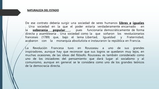 De ese contrato debería surgir una sociedad de seres humanos libres e iguales
. Una sociedad en la que el poder estaría verdaderamente encarnado en
la soberanía popular , pues funcionaría democráticamente de forma
directa y asamblearia . Una sociedad como la que soñaron los revolucionarios
franceses (1789) que, bajo el lema Libertad, Igualdad y Fraternidad,
acabaron con la monarquía absolutista e instauraron la república en Francia.
La Revolución Francesa tuvo en Rousseau a uno de sus grandes
inspiradores, aunque hay que reconocer que sus logros se quedaron muy lejos, en
muchas ocasiones, de las ideas del filósofo. Rousseau es también considerado como
uno de los iniciadores del pensamiento que dará lugar al socialismo y al
comunismo, aunque en general se le considera como uno de los grandes teóricos
de la democracia directa.
NATURALEZA DEL ESTADO
 