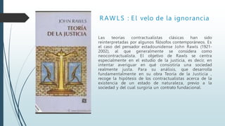 R AW L S : E l velo de la ignorancia
Las teorías contractualistas clásicas han sido
reinterpretadas por algunos filósofos contemporáneos. Es
el caso del pensador estadounidense John Rawls (1921-
2002), al que generalmente se considera como
neocontractualista. El objetivo de Rawls se centra
especialmente en el estudio de la justicia, es decir, en
intentar averiguar en qué consistiría una sociedad
realmente justa. Para su análisis, que desarrolla
fundamentalmente en su obra Teoría de la Justicia ,
recoge la hipótesis de los contractualistas acerca de la
existencia de un estado de naturaleza, previo a la
sociedad y del cual surgiría un contrato fundacional.
 