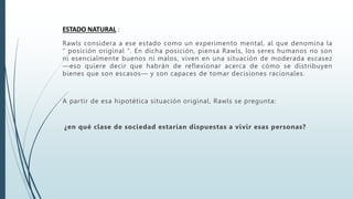 ESTADO NATURAL :
Rawls considera a ese estado como un experimento mental, al que denomina la
" posición original ". En dicha posición, piensa Rawls, los seres humanos no son
ni esencialmente buenos ni malos, viven en una situación de moderada escasez
—eso quiere decir que habrán de reflexionar acerca de cómo se distribuyen
bienes que son escasos— y son capaces de tomar decisiones racionales.
A partir de esa hipotética situación original, Rawls se pregunta:
¿en qué clase de sociedad estarían dispuestas a vivir esas personas?
 