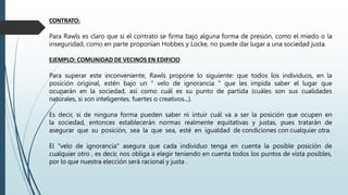 CONTRATO:
Para Rawls es claro que si el contrato se firma bajo alguna forma de presión, como el miedo o la
inseguridad, como en parte proponían Hobbes y Locke, no puede dar lugar a una sociedad justa.
EJEMPLO: COMUNIDAD DE VECINOS EN EDIFICIO
Para superar este inconveniente, Rawls propone lo siguiente: que todos los individuos, en la
posición original, estén bajo un " velo de ignorancia " que les impida saber el lugar que
ocuparán en la sociedad, así como cuál es su punto de partida (cuáles son sus cualidades
naturales, si son inteligentes, fuertes o creativos...).
Es decir, si de ninguna forma pueden saber ni intuir cuál va a ser la posición que ocupen en
la sociedad, entonces establecerán normas realmente equitativas y justas, pues tratarán de
asegurar que su posición, sea la que sea, esté en igualdad de condiciones con cualquier otra.
El "velo de ignorancia" asegura que cada individuo tenga en cuenta la posible posición de
cualquier otro , es decir, nos obliga a elegir teniendo en cuenta todos los puntos de vista posibles,
por lo que nuestra elección será racional y justa .
 